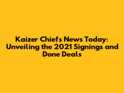 Kaizer Chiefs News Today: Unveiling the 2021 Signings and Done Deals