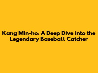 Kang Min-ho: A Deep Dive into the Legendary Baseball Catcher