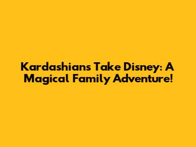 Kardashians Take Disney: A Magical Family Adventure!