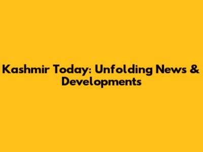 Kashmir Today: Unfolding News & Developments