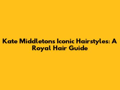 Kate Middleton's Iconic Hairstyles: A Royal Hair Guide