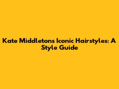 Kate Middleton's Iconic Hairstyles: A Style Guide