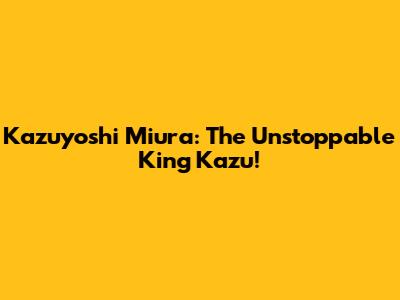 Kazuyoshi Miura: The Unstoppable King Kazu!