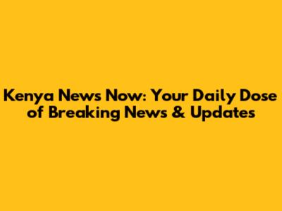 Kenya News Now: Your Daily Dose of Breaking News & Updates