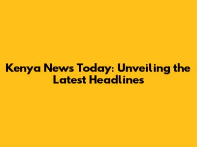 Kenya News Today: Unveiling the Latest Headlines