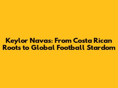Keylor Navas: From Costa Rican Roots to Global Football Stardom