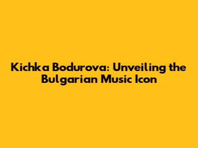 Kichka Bodurova: Unveiling the Bulgarian Music Icon
