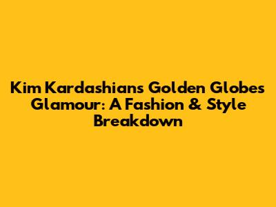 Kim Kardashian's Golden Globes Glamour: A Fashion & Style Breakdown