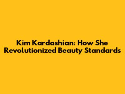 Kim Kardashian: How She Revolutionized Beauty Standards