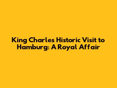 King Charles' Historic Visit to Hamburg: A Royal Affair