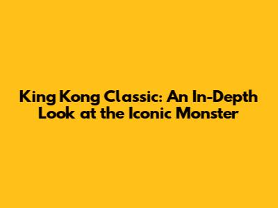 King Kong Classic: An In-Depth Look at the Iconic Monster