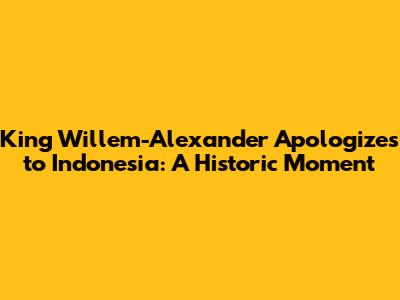 King Willem-Alexander Apologizes to Indonesia: A Historic Moment