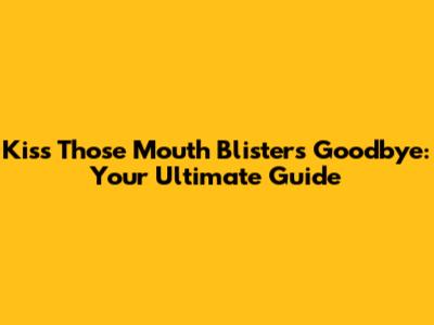 Kiss Those Mouth Blisters Goodbye: Your Ultimate Guide