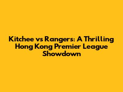 Kitchee vs Rangers: A Thrilling Hong Kong Premier League Showdown