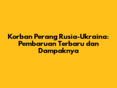 Korban Perang Rusia-Ukraina: Pembaruan Terbaru dan Dampaknya