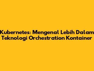 Kubernetes: Mengenal Lebih Dalam Teknologi Orchestration Kontainer