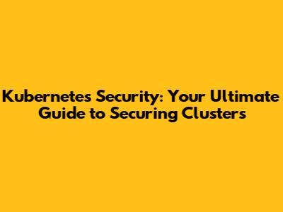 Kubernetes Security: Your Ultimate Guide to Securing Clusters
