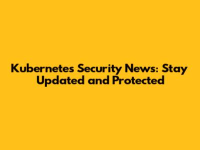 Kubernetes Security News: Stay Updated and Protected