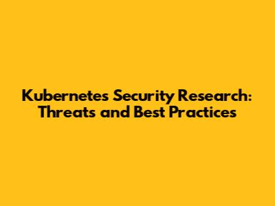 Kubernetes Security Research: Threats and Best Practices