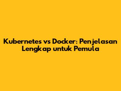 Kubernetes vs Docker: Penjelasan Lengkap untuk Pemula