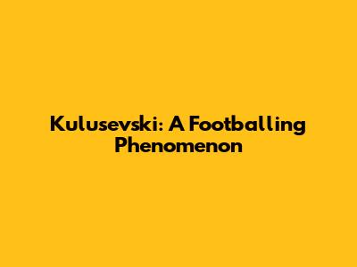 Kulusevski: A Footballing Phenomenon
