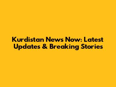 Kurdistan News Now: Latest Updates & Breaking Stories