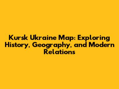 Kursk Ukraine Map: Exploring History, Geography, and Modern Relations