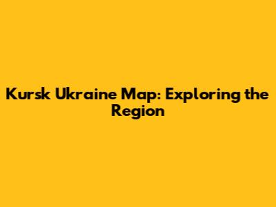 Kursk Ukraine Map: Exploring the Region