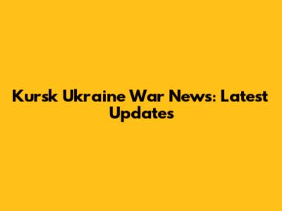 Kursk Ukraine War News: Latest Updates