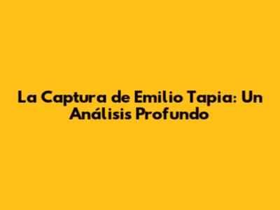 La Captura de Emilio Tapia: Un Análisis Profundo