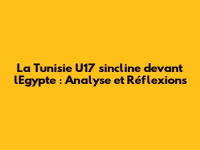 La Tunisie U17 s'incline devant l'Egypte : Analyse et Réflexions
