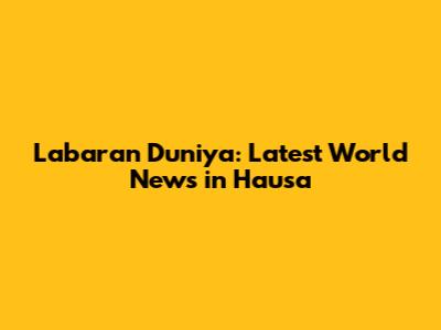 Labaran Duniya: Latest World News in Hausa