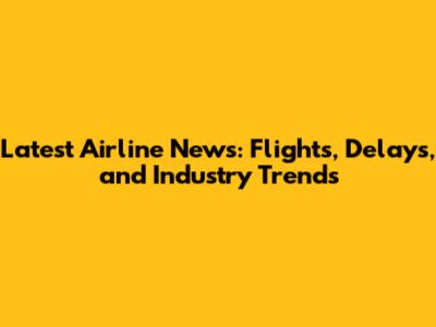 Latest Airline News: Flights, Delays, and Industry Trends