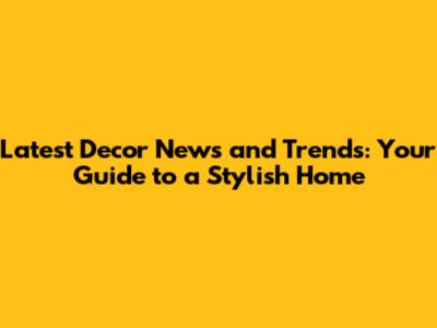 Latest Decor News and Trends: Your Guide to a Stylish Home