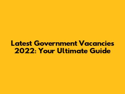 Latest Government Vacancies 2022: Your Ultimate Guide