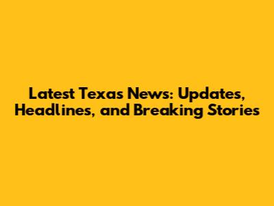 Latest Texas News: Updates, Headlines, and Breaking Stories
