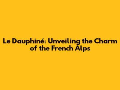 Le Dauphiné: Unveiling the Charm of the French Alps