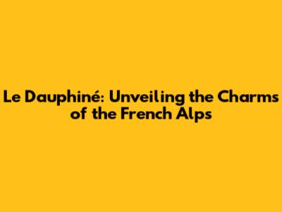 Le Dauphiné: Unveiling the Charms of the French Alps