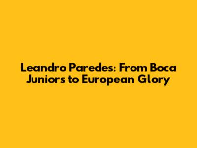 Leandro Paredes: From Boca Juniors to European Glory