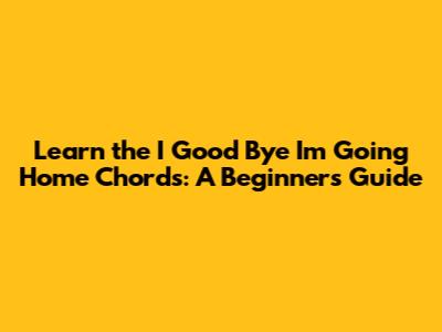 Learn the 'I Good Bye I'm Going Home' Chords: A Beginner's Guide
