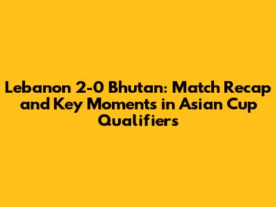 Lebanon 2-0 Bhutan: Match Recap and Key Moments in Asian Cup Qualifiers