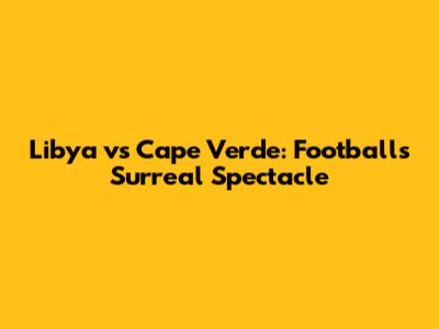 Libya vs Cape Verde: Football's Surreal Spectacle