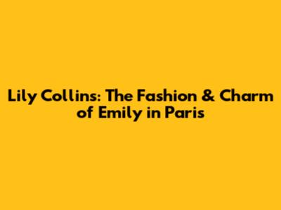 Lily Collins: The Fashion & Charm of Emily in Paris