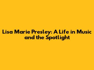 Lisa Marie Presley: A Life in Music and the Spotlight