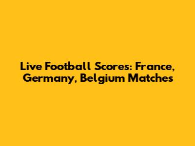 Live Football Scores: France, Germany, Belgium Matches