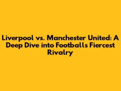 Liverpool vs. Manchester United: A Deep Dive into Football's Fiercest Rivalry