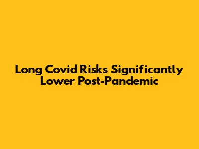 Long Covid Risks Significantly Lower Post-Pandemic