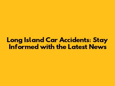 Long Island Car Accidents: Stay Informed with the Latest News