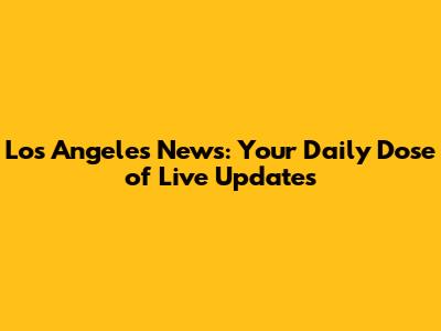 Los Angeles News: Your Daily Dose of Live Updates