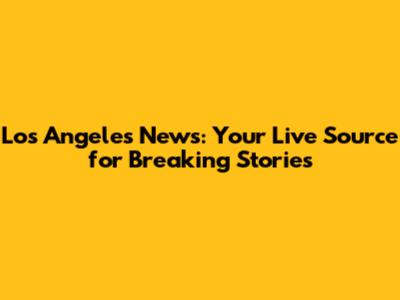 Los Angeles News: Your Live Source for Breaking Stories